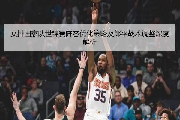 女排国家队世锦赛阵容优化策略及郎平战术调整深度解析（LD SPORTS）